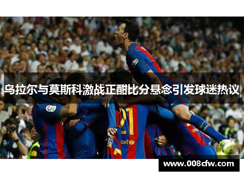 乌拉尔与莫斯科激战正酣比分悬念引发球迷热议