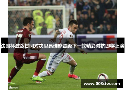法国杯激战甘冈对决里昂谁能晋级下一轮精彩对抗即将上演