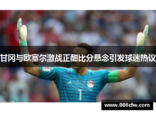 甘冈与欧塞尔激战正酣比分悬念引发球迷热议