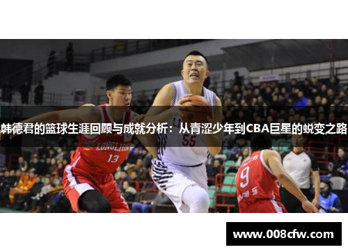 韩德君的篮球生涯回顾与成就分析：从青涩少年到CBA巨星的蜕变之路