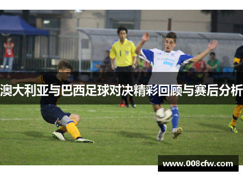 澳大利亚与巴西足球对决精彩回顾与赛后分析
