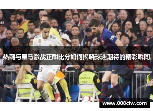 热刺与皇马激战正酣比分如何揭晓球迷期待的精彩瞬间